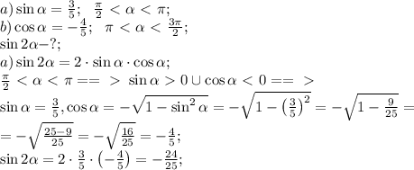 a)\sin\alpha=\frac35;\ \ \frac\pi2\ \textless \ \alpha\ \textless \ \pi;\\
b)\cos\alpha=-\frac45;\ \ \pi\ \textless \ \alpha\ \textless \ \frac{3\pi}2;\\
\sin2\alpha-?;\\
a)\sin2\alpha=2\cdot\sin\alpha\cdot\cos\alpha;\\
 \frac\pi2\ \textless \ \alpha\ \textless \ \pi==\ \textgreater \ \sin\alpha\ \textgreater \ 0\cup\cos\alpha\ \textless \ 0==\ \textgreater \ \\
\sin\alpha=\frac35,\cos\alpha=-\sqrt{1-\sin^2\alpha}=-\sqrt{1-\left(\frac{3}{5}\right)^2}=-\sqrt{1-\frac{9}{25}}=\\
=-\sqrt{\frac{25-9}{25}}=-\sqrt{\frac{16}{25}}=-\frac45;\\
\sin2\alpha=2\cdot\frac35\cdot\left(-\frac45\right)=-\frac{24}{25};\\

