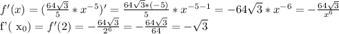 f'(x)=( \frac{64 \sqrt{3} }{5}* x^{-5} )'= \frac{64 \sqrt{3} *(-5)}{5} * x^{-5-1} =-64 \sqrt{3}* x^{-6}= -\frac{64 \sqrt{3} }{ x^{6} } 

f'( x_{0} ) =f'(2)= -\frac{64 \sqrt{3} }{ 2^{6} } =- \frac{64 \sqrt{3} }{64}=- \sqrt{3}
