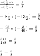 \frac{-6 \frac{1}{3} - 2 }{- 6 \frac{1}{3}-7 } = \frac{5}{8} \\ \\ 
-8 \frac{1}{3} :(- 13 \frac{1}{3} ) = \frac{5}{8} \\ \\ 
- \frac{25}{3} * (- \frac{3}{40} ) = \frac{5}{8} \\ \\ 
 \frac{5*1}{1*8} = \frac{5}{8} \\ \\ 
 \frac{5}{8} = \frac{5}{8}