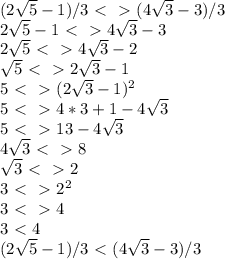 (2 \sqrt{5} -1)/3 \ \textless \ \ \textgreater \ ( 4 \sqrt{3} -3)/3
\\
2 \sqrt{5} -1 \ \textless \ \ \textgreater \ 4 \sqrt{3} -3
\\
2 \sqrt{5} \ \textless \ \ \textgreater \ 4 \sqrt{3} -2
\\
 \sqrt{5} \ \textless \ \ \textgreater \ 2 \sqrt{3} -1
\\
5 \ \textless \ \ \textgreater \ (2 \sqrt{3} -1)^2
\\
5 \ \textless \ \ \textgreater \ 4*3+1-4 \sqrt{3} 
\\
5 \ \textless \ \ \textgreater \ 13-4 \sqrt{3} 
\\
4 \sqrt{3} \ \textless \ \ \textgreater \ 8
\\
 \sqrt{3} \ \textless \ \ \textgreater \ 2
\\
3 \ \textless \ \ \textgreater \ 2^2
\\
3\ \textless \ \ \textgreater \ 4
\\
3\ \textless \ 4
\\
(2 \sqrt{5} -1)/3 \ \textless \ ( 4 \sqrt{3} -3)/3