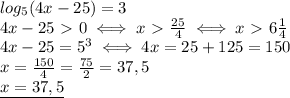 log_5 (4x-25)=3\\
4x-25\ \textgreater \ 0\iff x\ \textgreater \ \frac{25}{4}\iff x\ \textgreater \ 6 \frac{1}{4} \\
4x-25=5^3\iff 4x=25+125=150\\
x= \frac{150}{4}= \frac{75}{2}=37,5\\
\underline{x=37,5 }