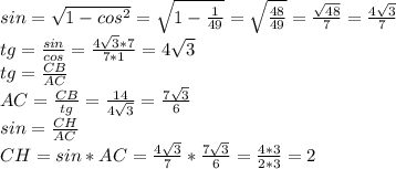 sin= \sqrt{1- cos^{2} } = \sqrt{1- \frac{1}{49} } = \sqrt{ \frac{48}{49} } = \frac{ \sqrt{48} }{7} = \frac{4 \sqrt{3} }{7} \\ 
tg= \frac{sin}{cos} = \frac{4 \sqrt{3}*7 }{7*1} = 4 \sqrt{3} \\ 
tg= \frac{CB}{AC} \\ 
AC= \frac{CB}{tg} = \frac{14}{4 \sqrt{3} } = \frac{7 \sqrt{3} }{6} \\ 
sin= \frac{CH}{AC} \\ 
CH=sin*AC= \frac{4 \sqrt{3} }{7} * \frac{7 \sqrt{3} }{6} = \frac{4*3}{2*3} = 2
