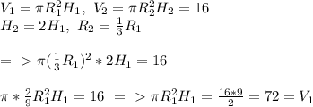 V_1= \pi R_1^2H_1,\ V_2= \pi R_2^2H_2=16\\
H_2=2H_1, \ R_2= \frac{1}{3}R_1\\ \\ =\ \textgreater \ \pi ( \frac{1}{3}R_1)^2*2H_1=16\\ \\ \pi *\frac{2}{9}R_1^2H_1=16\ =\ \textgreater \ \pi R_1^2H_1= \frac{16*9}{2}=72=V_1