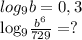 log_{9} b=0,3

 log_{9} \frac{ b^{6} }{729}=?