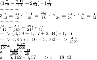 (3 \frac{7}{12} - \frac{2,11}{18} +2 \frac{1}{24} )*1 \frac{5}{31} \\
----\\
3 \frac{7}{12} = \frac{43}{12} ~;~ \frac{2,11}{18} = \frac{ \frac{211}{100} }{18} ~;~2 \frac{1}{24} = \frac{49}{24} ~;~1 \frac{5}{31} = \frac{36}{31} \\
----\\
 (\frac{43}{12} - \frac{211}{180} + \frac{49}{24} )* \frac{36}{31} \\
=\ \textgreater \ (3,58-1,17+2,04)*1,16\\
=\ \textgreater \ 4,45*1,16=5,162=\ \textgreater \ \frac{5162}{1000} \\
 \frac{28}{100} x=\frac{5162}{1000} \\
x=\frac{5162}{1000} * \frac{100}{28} \\
x= 5,162*3,57=\ \textgreater \ x=18,43


