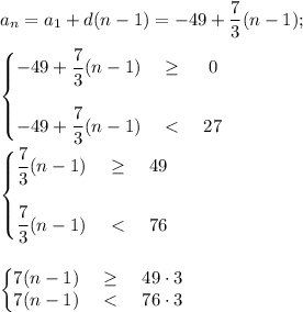\displaystyle a_n=a_1+d(n-1)=-49+ \frac{7}{3}(n-1) ; \\ \\ 
\left\{\begin{matrix} \displaystyle -49+ \frac{7}{3}(n-1)& \geq&0 \\ \\ \displaystyle -49+ \frac{7}{3}(n-1)&\ \textless \ &27\end{matrix}\right. \\ \\ 
\left\{\begin{matrix} \displaystyle \frac{7}{3}(n-1)& \geq&49 \\ \\ \displaystyle \frac{7}{3}(n-1)&\ \textless \ &76\end{matrix}\right. \\ \\ \\
\left\{\begin{matrix} 7(n-1)& \geq&49\cdot3 \\ {7}(n-1)&\ \textless \ &76\cdot 3\end{matrix}\right.
