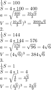 \frac{1}{4}S=100 \\ 
S=4*100=400 \\ 
 a= \sqrt{ \frac{400}{6} } = \frac{10 \sqrt{6} }{3} \\ 
V= (\frac{10 \sqrt{6} }{3})^{3}= \frac{2000 \sqrt{6} }{9} \\ 
2. \\ 
 \frac{1}{4}S=144 \\ 
S=4*144=576 \\ 
 a= \sqrt{ \frac{576}{6} } = \sqrt{96}=4 \sqrt{6} \\ 
V= (4 \sqrt{6} )^{3}= 384 \sqrt{6} \\ 
3. \\ 
 \frac{1}{4}S=1 \\ 
S=4*1=4 \\ 
 a= \sqrt{ \frac{4}{6} } = \frac{ \sqrt{6} }{3} \\ 
V= (\frac{ \sqrt{6} }{3})^{3}= \frac{2 \sqrt{6} }{9} \\