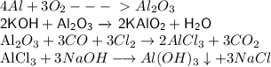 4Al + 3O _{2} ---\ \textgreater \ Al _{2}O_3

{\displaystyle {\mathsf {2KOH+Al_{2}O_{3}\ {\xrightarrow {}}\ 2KAlO_{2}+H_{2}O}}}

{\mathsf {Al_{2}O_{3}+3CO+3Cl_{2}\rightarrow 2AlCl_{3}+3CO_{2}}}

{\mathsf {AlCl_{3}+3NaOH\longrightarrow Al(OH)_{3}\downarrow +3NaCl}}