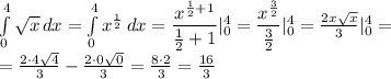 \int\limits^4_0 \sqrt{x} \, dx = \int\limits^4_0 x^{ \frac{1}{2} } \, dx = 
 \dfrac{x^{ \frac{1}{2}+1 }}{ \frac{1}{2}+1} |^4_0=
 \dfrac{x^{ \frac{3}{2} }}{ \frac{3}{2}} |^4_0= \frac{2x \sqrt{x} }{3} |^4_0=
\\\
= \frac{2\cdot4 \sqrt{4} }{3} - \frac{2\cdot0 \sqrt{0} }{3} = \frac{8\cdot 2 }{3} = \frac{16}{3}
