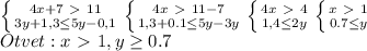 \left \{ {{4x+7\ \textgreater \ 11} \atop {3y+1,3 \leq 5y-0,1 }} \right. 
 \left \{ {{4x\ \textgreater \ 11-7} \atop {1,3+0.1 \leq 5y-3y }} \right
 \left \{ {{4x\ \textgreater \ 4} \atop {1,4 \leq 2y }} \right
 \left \{ {{x\ \textgreater \ 1} \atop {0.7 \leq y }} \right \\ 
Otvet: x\ \textgreater \ 1,y \geq 0.7
