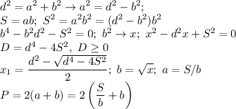 \displaystyle d^2=a^2+b^2 \to a^2=d^2-b^2; \\ S=ab; \ S^2=a^2b^2=(d^2-b^2)b^2 \\ b^4-b^2d^2-S^2=0; \ b^2 \to x; \ x^2-d^2x+S^2=0 \\ D=d^4-4S^2, \ D \geq 0 \\ x_1= \frac{d^2-\sqrt{d^4-4S^2}}{2} ; \ b= \sqrt{x}; \ a=S/b \\
P=2(a+b)=2\left( \frac{S}{b}+b\right)