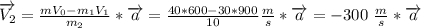 \overrightarrow{V_2}= \frac{mV_0-m_1V_1}{m_2}*\overrightarrow{a}=
 \frac{40*600-30*900}{10} \frac{m}{s}*\overrightarrow{a}=
-300\ \frac{m}{s}*\overrightarrow{a}