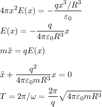 \displaystyle
4 \pi x^2 E(x) = -\frac{qx^3/R^3}{\varepsilon_0}\\\\
E(x) = -\frac{q}{4\pi\varepsilon_0R^3}x\\\\
m\ddot x = qE(x)\\\\
\ddot x + \frac{q^2}{4\pi\varepsilon_0mR^3}x = 0\\\\
T = 2\pi/\omega = \frac{2\pi}{q}\sqrt{4\pi\varepsilon_0mR^3}