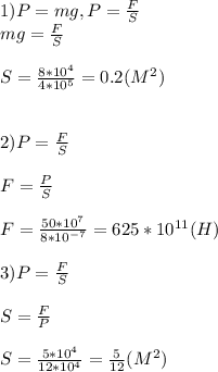 1)P=mg,P= \frac{F}{S} \\ 
mg= \frac{F}{S} \\ \\ 
S= \frac{8*10^4}{4*10^5} = 0.2(M^2) \\ \\ \\
2)P= \frac{F}{S} \\ \\
F= \frac{P}{S} \\ \\
F= \frac{50*10^{7}}{8*10^{-7}}=625*10^{11}(H) \\ \\ 
3)P= \frac{F}{S} \\ \\ S= \frac{F}{P} \\ \\ S= \frac{5*10^4}{12*10^4} = \frac{5}{12}(M^2) 
