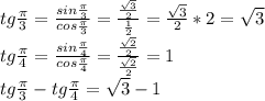 tg \frac{ \pi }{3} = \frac{sin \frac{ \pi }{3} }{cos \frac{ \pi }{3} } = \frac{ \frac{ \sqrt{3} }{2} }{ \frac{1}{2} } = \frac{ \sqrt{3} }{2} *2= \sqrt{3} \\
tg \frac{ \pi }{4} = \frac{sin \frac{ \pi }{4} }{cos \frac{ \pi }{4} } = \frac{ \frac{ \sqrt{2} }{2} }{ \frac{ \sqrt{2} }{2} }=1\\
tg \frac{ \pi }{3} -tg \frac{ \pi }{4} = \sqrt{3} -1