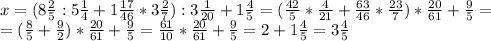 x=(8\frac{2}{5}:5\frac{1}{4}+1\frac{17}{46}*3\frac{2}{7}):3\frac{1}{20}+1\frac{4}{5}=
(\frac{42}{5}*\frac{4}{21}+\frac{63}{46}*\frac{23}{7})*\frac{20}{61}+\frac{9}{5}=\\
=(\frac{8}{5}+\frac{9}{2})*\frac{20}{61}+\frac{9}{5}=\frac{61}{10}*\frac{20}{61}+\frac{9}{5}=2+1\frac{4}{5}=3\frac{4}{5}