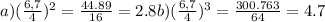 a) ( \frac{6,7}4}) ^{2} = \frac{44.89}{16} = 2.8
 b) (\frac{6,7} {4} )^{3} = \frac{300.763}{64} = 4.7
