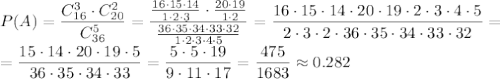 P(A)= \dfrac{C_{16}^3\cdot C_{20}^2}{C_{36}^5} =
\dfrac{ \frac{16\cdot15\cdot14}{1\cdot2\cdot3} \cdot \frac{20\cdot19}{1\cdot2} }{ \frac{36\cdot35\cdot34\cdot33\cdot32}{1\cdot2\cdot3\cdot4\cdot5} } =
\dfrac{16\cdot15\cdot14\cdot 20\cdot19\cdot2\cdot3\cdot4\cdot5}{2\cdot3\cdot2\cdot36\cdot35\cdot34\cdot33\cdot32}=
\\\
=\dfrac{15\cdot14\cdot 20\cdot19\cdot5}{36\cdot35\cdot34\cdot33}=
\dfrac{5\cdot5\cdot19}{9\cdot11\cdot17}=\dfrac{475}{1683}\approx0.282