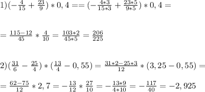 1)( - \frac{4}{15} + \frac{23}{9} ) * 0,4 =
= ( - \frac{4*3}{15*3} + \frac{23*5}{9*5} ) * 0,4 = \\ \\ \\ 
= \frac{115-12}{45} * \frac{4}{10} = \frac{103*2}{45*5} = \frac{206}{225} \\ \\ \\ 
2) ( \frac{31}{6} - \frac{25}{4}) * ( \frac{13}{4} -0,55) = \frac{31*2-25*3}{12} * (3,25-0,55) = \\ \\ 
= \frac{62-75}{12} * 2,7 = - \frac{13}{12} * \frac{27}{10} = - \frac{13*9}{4*10} = - \frac{117}{40} = -2,925