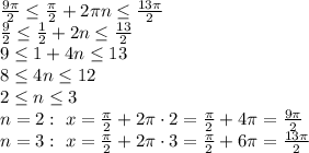 \frac{9 \pi }{2} \leq \frac{ \pi }{2}+2 \pi n \leq \frac{13 \pi }{2}
\\\
 \frac{9 }{2} \leq \frac{ 1 }{2}+2 n \leq \frac{13 }{2}
\\\
9 \leq 1+4 n \leq 13
\\\
8 \leq 4 n \leq 12
\\\
2 \leq n \leq 3
\\\
n=2: \ x= \frac{ \pi }{2}+2 \pi \cdot 2= \frac{ \pi }{2}+4 \pi=\frac{ 9\pi }{2}
\\\
n=3: \ x= \frac{ \pi }{2}+2 \pi \cdot 3= \frac{ \pi }{2}+6 \pi=\frac{ 13\pi }{2}