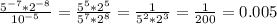 \frac{5^{-7}*2^{-8}}{10^{-5}}= \frac{5^{5}*2^{5}}{5^{7}*2^{8}}= \frac{1}{5^{2}*2^{3}} = \frac{1}{200} =0.005