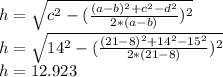 h= \sqrt{c^2- ( \frac{(a-b)^2+c^2-d^2}{2*(a-b)})^{2} } \\ h= \sqrt{14^2- ( \frac{(21-8)^2+14^2-15^2}{2*(21-8)})^{2} } \\ h=12.923
