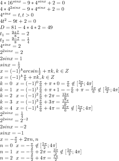 4*16^{sinx}-9*4^{sinx}+2=0\\4*4^{2sinx}-9*4^{sinx}+2=0\\4^{sinx}=t, t0\\4t^2-9t+2=0\\D=81-4*4*2=49\\t_1=\frac{9+7}{8}=2\\t_2= \frac{9-7}{8}= \frac{1}{4}\\4^{sinx}=2\\2^{2sinx}=2\\2sinx=1\\sinx= \frac{1}{2}\\x=(-1)^karcsin\frac{1}{2} + \pi k, k\in Z\\x=(-1)^k\frac{ \pi }{6} + \pi k, k\in Z\\k=0\:\:\:x=(-1)^0\frac{ \pi }{6} + \pi *0= \frac{ \pi }{6} \notin [ \frac{5 \pi }{2};4 \pi ]\\k=1\:\:\:x=(-1)^1\frac{ \pi }{6} + \pi *1= -\frac{ \pi }{6}+ \pi = \frac{5 \pi }{6} \notin [ \frac{5 \pi }{2};4 \pi ]\\
k=2\:\:\:x=(-1)^2\frac{ \pi }{6} + 2\pi= \frac{13 \pi }{6} \\
k=3\:\:\:x=(-1)^3\frac{ \pi }{6} + 3\pi= \frac{17 \pi }{6} \\
k=4\:\:\:x=(-1)^4\frac{ \pi }{6} + 4\pi= \frac{25 \pi }{6} \notin [ \frac{5 \pi }{2};4 \pi ]\\2^{2sinx}= \frac{1}{4}\\2^{2sinx}= 2^{-2} \\2sinx=-2\\sinx=-1\\x=- \frac{ \pi }{2} +2 \pi n, n\inZ\\n=0\:\:\:x=- \frac{ \pi }{2} \notin [ \frac{5 \pi }{2};4 \pi ]\\n=1\:\:\:x=- \frac{ \pi }{2} +2 \pi = \frac{3 \pi }{2} \notin [ \frac{5 \pi }{2};4 \pi ]\\n=2\:\:\:x=- \frac{ \pi }{2} +4 \pi = \frac{7 \pi }{2}