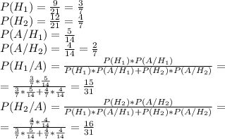 P(H_1)= \frac{9}{21}= \frac{3}{7} \\
P(H_2)= \frac{12}{21} = \frac{4}{7} \\
P(A/H_1)= \frac{5}{14} \\
P(A/H_2)= \frac{4}{14} = \frac{2}{7} \\
P(H_1/A)= \frac{P(H_1)*P(A/H_1)}{P(H_1)*P(A/H_1)+P(H_2)*P(A/H_2)} =\\
= \frac{\frac{3}{7} * \frac{5}{14}}{ \frac{3}{7} * \frac{5}{14}+ \frac{4}{7} * \frac{4}{14} } = \frac{15}{31} \\
P(H_2/A)= \frac{P(H_2)*P(A/H_2)}{P(H_1)*P(A/H_1)+P(H_2)*P(A/H_2)} =\\
=\frac{\frac{4}{7} * \frac{4}{14} }{ \frac{3}{7} * \frac{5}{14}+ \frac{4}{7} * \frac{4}{14} } = \frac{16}{31}
