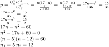 p= \frac{C_{n}^1*C_{17-n}^1}{C_{17}^2} = \frac{n(17-n)}{ \frac{17!}{2!*15!} } = \frac{n(17-n)}{ \frac{16*17}{1*2} } = \frac{17n-n^2}{136} = \frac{15}{34} \\
 \frac{17n-n^2}{136} = \frac{15}{34} \\
 \frac{17n-n^2}{8} = \frac{15}{2} \\
17n-n^2=60\\
n^2-17n+60=0\\
(n-5)(n-12)=60\\
n_1=5 \ n_2=12\\