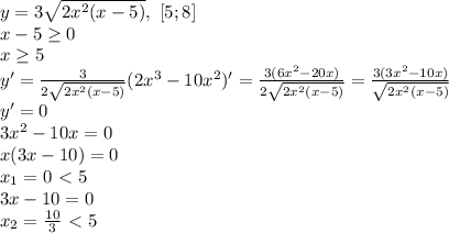 y=3 \sqrt{2x^2(x-5)} , \ [5;8]\\
x-5 \geq 0\\
x \geq 5\\
y'= \frac{3}{2 \sqrt{2x^2(x-5)} } (2x^3-10x^2)'= \frac{3(6x^2-20x)}{2 \sqrt{2x^2(x-5)}}= \frac{3(3x^2-10x)}{ \sqrt{2x^2(x-5)} }\\
y'=0\\
3x^2-10x=0\\
x(3x-10)=0\\
x_1=0\ \textless \ 5\\
3x-10=0\\
x_2= \frac{10}{3}\ \textless \ 5 

