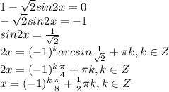 1- \sqrt{2}sin2x=0\\
- \sqrt{2}sin2x=-1\\
sin2x= \frac{1}{ \sqrt{2} } \\
2x=(-1)^k arcsin \frac{1}{ \sqrt{2} }+ \pi k, k \in Z\\
2x=(-1)^k \frac{ \pi }{4} + \pi k, k \in Z\\
x=(-1)^k \frac{ \pi }{8} + \frac{1}{2} \pi k, k \in Z\\