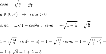 cosa= \sqrt{\frac{1}{7} }= \frac{1}{\sqrt7} \\\\a\in (0,\pi )\; \; \to \; \; sina\ \textgreater \ 0\\\\sina=\pm \sqrt{1-cos^2a}\; ,\; \; sina
=+\sqrt{1-\frac{1}{7}}=\sqrt{ \frac{6}{7} }\\\\\\1- \sqrt \frac{14}{3} } \cdot sin(\pi +a)=1+\sqrt{\frac{14}{3}}\cdot sina =1+ \sqrt{ \frac{14}{3} \cdot \frac{6}{7}}=\\\\=1+\sqrt{4}=1+2 =3