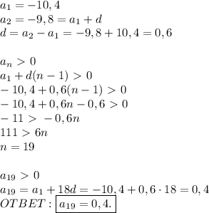 a_1 = -10,4 \\
a_2 = -9,8 = a_1 + d \\ 
d = a_2 - a_1 = -9,8 + 10,4 = 0,6 \\ \\
a_{n} \ \textgreater \ 0 \\ 
a_1 + d(n - 1) \ \textgreater \ 0 \\ 
-10,4 + 0,6(n - 1) \ \textgreater \ 0 \\ 
-10,4 + 0,6n - 0,6 \ \textgreater \ 0 \\ 
-11 \ \textgreater \ -0,6n \\ 
111 \ \textgreater \ 6n \\ 
n = 19 \\ \\ 
a_{19} \ \textgreater \ 0 \\ 
a_{19} = a_1 + 18d = -10,4 + 0,6 \cdot 18 = 0,4 \\
OTBET: \boxed{a_{19} = 0,4.}
