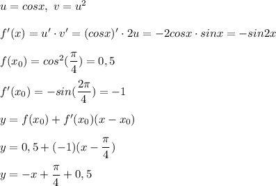 u = cosx, \ v = u^2 \\ \\ 
f'(x) = u' \cdot v' = (cosx)' \cdot 2u = -2cosx \cdot sinx = -sin2x \\ \\ 
f(x_0) = cos^2( \dfrac{ \pi }{4}) = 0,5 \\ \\ 
f'(x_0) = -sin( \dfrac{2 \pi }{4} ) = -1 \\ \\ 
y = f(x_0) + f'(x_0)(x - x_0) \\ \\ 
y = 0,5+ (-1)(x - \dfrac{ \pi }{4} ) \\ \\ 
y = -x + \dfrac{ \pi }{4} + 0,5