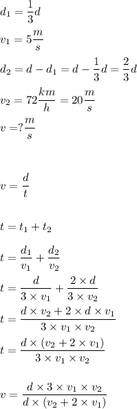 \displaystyle d_1=\frac 13d\\ \\
v_1=5\frac ms\\ \\
d_2=d-d_1=d-\frac 13d=\frac 23d\\ \\
v_2=72\frac{km}h=20\frac ms\\ \\
v=?\frac ms\\ \\ \\ \\
v=\frac{d}{t}\\ \\ \\
t=t_1+t_2\\ \\
t=\frac {d_1}{v_1}+\frac{d_2}{v_2}\\ \\
t=\frac{d}{3\times v_1}+\frac{2\times d}{3\times v_2}\\ \\
t=\frac{d\times v_2+2\times d\times v_1}{3\times v_1\times v_2}\\ \\
t=\frac{d\times(v_2+2\times v_1)}{3\times v_1\times v_2}\\ \\ \\
v=\frac{d\times 3\times v_1\times v_2}{d\times(v_2+2\times v_1)}\\ \\