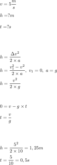 \displaystyle v=5\frac ms\\ \\
h=?m\\ \\
t=?s\\ \\ \\ \\ \\
h=\frac{\Delta v^2}{2\times a}\\ \\
h=\frac{v_1^2-v^2}{2\times a},~v_1=0,~a=g\\ \\
h=\frac{v^2}{2\times g}\\ \\ \\ \\
0=v-g\times t\\ \\
t=\frac{v}{g}\\ \\ \\ \\ \\
h=\frac{5^2}{2\times 10}=1,25m\\ \\
t=\frac{5}{10}=0,5s
