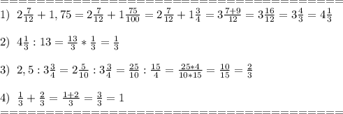 ======================================\\1)\;\;2 \frac{7}{12}+1,75=2 \frac{7}{12}+1 \frac{75}{100}=2 \frac{7}{12}+1 \frac{3}{4}=3 \frac{7+9}{12}=3 \frac{16}{12}=3\frac{4}{3}=4 \frac{1}{3}\\\\
2)\;\;4 \frac{1}{3}:13=\frac{13}{3}*\frac{1}{3}= \frac{1}{3}\\\\
3)\;\;2,5:3 \frac{3}{4} =2 \frac{5}{10} :3 \frac{3}{4} = \frac{25}{10} : \frac{15}{4} = \frac{25*4}{10*15}= \frac{10}{15}= \frac{2}{3}\\\\
4) \;\;\frac{1}{3} + \frac{2}{3} =\frac{1+2}{3}=\frac{3}{3}=1\\======================================