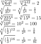 \sqrt[12]{64^2}= \sqrt[12]{2^{12}}=2\\
 \sqrt[4]{ \frac{1}{25^2} } = \sqrt[4]{ \frac{1}{5^4} } = \frac{1}{5} \\
 \sqrt[8]{ 225^4}= \sqrt[8]{15^8} =15\\
 \sqrt[3]{ 10^6}=10^2=100\\
 \sqrt[4]{( \frac{1}{2} )^{12}}= \frac{1}{2^3} = \frac{1}{8} \\
 \sqrt[4]{( \frac{1}{3} )^{16}}= \frac{1}{3^4} = \frac{1}{81} \\