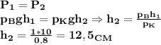 \bf P_1=P_2\\
p_Bgh_1=p_Kgh_2\Rightarrow h_2= \frac{p_Bh_1}{p_K}\\
h_2= \frac{1*10}{0,8}=12,5 _C_M