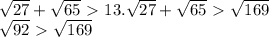 \sqrt{27} + \sqrt{65} \ \textgreater \ 13.
 \sqrt{27} + \sqrt{65} \ \textgreater \ \sqrt{169} 

 \sqrt{92} \ \textgreater \ \sqrt{169} 

