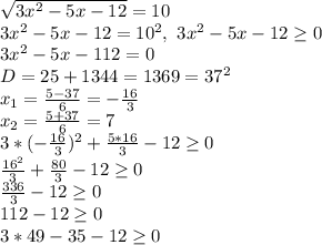 \sqrt{3x^2-5x-12}=10
\\3x^2-5x-12=10^2,\ 3x^2-5x-12 \geq 0
\\3x^2-5x-112=0
\\D=25+1344=1369=37^2
\\x_1= \frac{5-37}{6} =- \frac{16}{3} 
\\x_2= \frac{5+37}{6} =7
\\3* (-\frac{16}{3})^2+ \frac{5*16}{3} -12 \geq 0
\\ \frac{16^2}{3} + \frac{80}{3}-12 \geq 0
\\ \frac{336}{3} -12 \geq 0
\\112-12 \geq 0
\\3*49-35-12 \geq 0