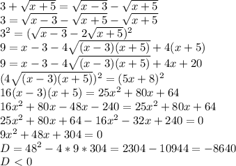 3+ \sqrt{x+5}= \sqrt{x-3} - \sqrt{x+5} \\
3= \sqrt{x-3} - \sqrt{x+5} - \sqrt{x+5}\\
3^2= (\sqrt{x-3} -2 \sqrt{x+5})^2\\
9=x-3-4\sqrt{(x-3)(x+5)}+4(x+5)\\
9=x-3-4\sqrt{(x-3)(x+5)}+4x+20\\
(4\sqrt{(x-3)(x+5)})^2=(5x+8)^2\\
16(x-3)(x+5)=25x^2+80x+64\\
16x^2+80x-48x-240=25x^2+80x+64\\
25x^2+80x+64-16x^2-32x+240=0\\
9x^2+48x+304=0 \\
D=48^2-4*9*304=2304-10944=-8640\\
D\ \textless \ 0
