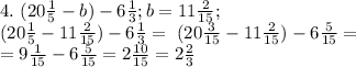 4. \ (20 \frac{1}{5}-b)-6 \frac{1}{3}; b=11 \frac{2}{15}; \\
 (20\frac{1}{5}-11\frac{2}{15})-6\frac{1}{3}= \ (20\frac{3}{15}-11\frac{2}{15})-6\frac{5}{15}= \\ = 9\frac{1}{15} -6 \frac{5}{15}= 2\frac{10}{15}=2 \frac{2}{3}
