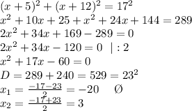 (x+5)^2+(x+12)^2=17^2\\
x^2+10x+25+x^2+24x+144=289\\
2x^2+34x+169-289=0\\
2x^2+34x-120=0 \ \ |:2 \\ x^2+17x-60=0 \\ D=289+240=529=23^2 \\ x_1= \frac{-17-23}{2}=-20 \ \ \ \ \O \\ x_2= \frac{-17+23}{2} =3