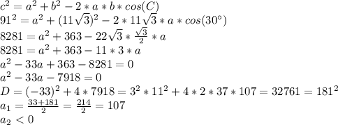 c^2=a^2+b^2-2*a*b*cos(C)
\\91^2=a^2+(11\sqrt{3})^2-2*11\sqrt{3}*a*cos(30^{\circ})
\\8281=a^2+363-22\sqrt{3}* \frac{\sqrt{3}}{2} *a
\\8281=a^2+363-11*3*a
\\a^2-33a+363-8281=0
\\a^2-33a-7918=0
\\D=(-33)^2+4*7918=3^2*11^2+4*2*37*107=32761=181^2
\\a_1= \frac{33+181}{2} = \frac{214}{2}=107
\\a_2\ \textless \ 0