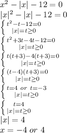 x^2-|x|-12=0 \\ 
|x|^2-|x|-12=0 \\ 
 \left \{ {{t^2-t-12=0} \atop {|x|=t \geq 0}} \right. \\ 
 \left \{ {{t^2+3t-4t-12=0} \atop {|x|=t \geq 0}} \right. \\
 \left \{ {{t(t+3)-4(t+3)=0} \atop {|x|=t \geq 0}} \right. \\
 \left \{ {{(t-4)(t+3)=0} \atop {|x|=t \geq 0}} \right.\\
 \left \{ {{t=4 \ or \ t = -3} \atop {|x|=t \geq 0}} \right. \\
 \left \{ {{t=4} \atop {|x|=t \geq 0}} \right. \\
|x|=4\\
x=-4 \ or \ 4