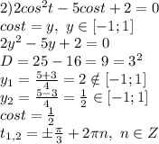 2)2cos^2 t - 5cos t +2=0
\\cost=y,\ y \in [-1;1]
\\2y^2-5y+2=0
\\D=25-16=9=3^2
\\y_1= \frac{5+3}{4} =2 \notin [-1;1]
\\y_2= \frac{5-3}{4} = \frac{1}{2} \in [-1;1]
\\cost= \frac{1}{2} 
\\t_{1,2}=\pm \frac{\pi}{3} +2\pi n,\ n \in Z