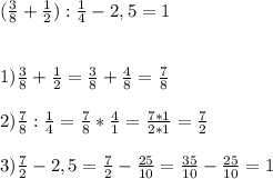 (\frac{3}{8}+\frac{1}{2}):\frac{1}{4}-2,5= 1 \\ \\ \\
1) \frac{3}{8} + \frac{1}{2} = \frac{3}{8} + \frac{4}{8} = \frac{7}{8} \\ \\
2) \frac{7}{8}:\frac{1}{4} = \frac{7}{8} * \frac{4}{1} = \frac{7*1}{2*1} = \frac{7}{2} \\ \\
3) \frac{7}{2} - 2,5 = \frac{7}{2} - \frac{25}{10} = \frac{35}{10} - \frac{25}{10} = 1