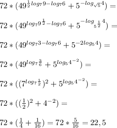 72*( 49^{ \frac{1}{2} log_7 9-log_7 6} + 5^{-log_{ \sqrt{5} } 4} )= \\ \\ 72*( 49^{log_7 9^ \frac{1}{2} -log_7 6} + 5^{-log_{ 5^{ \frac{1}{2} } } 4} )= \\ \\ 72*(49^{log_7 3 -log_76} + 5^{-2log_5 4} )= \\ \\ 72*(49^{log_7 \frac{3}{6} } + 5^{log_5 4^{-2}} )= \\ \\ 72*((7^{log_7 \frac{1}{2} })^2 + 5^{log_5 4^{-2}} )= \\ \\ 72*( (\frac{1}{2} )^2 +4^{-2}) = \\ \\ 
72*( \frac{1}{4} + \frac{1}{16} )=72* \frac{5}{16} = 22,5