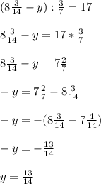 (8 \frac{3}{14} -y): \frac{3}{7} = 17 \\ \\ 
8 \frac{3}{14} -y = 17* \frac{3}{7} \\ \\ 
8 \frac{3}{14} -y = 7\frac{2}{7} \\ \\ 
-y= 7 \frac{2}{7} -8 \frac{3}{14} \\ \\ 
-y= -(8 \frac{3}{14} -7 \frac{4}{14} ) \\ \\ 
-y= - \frac{13}{14} \\ \\ 
y= \frac{13}{14} 
